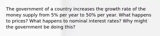 The government of a country increases the growth rate of the money supply from 5% per year to 50% per year. What happens to prices? What happens to nominal interest rates? Why might the government be doing this?