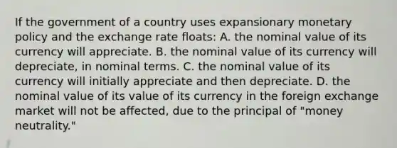 If the government of a country uses expansionary monetary policy and the exchange rate floats: A. the nominal value of its currency will appreciate. B. the nominal value of its currency will depreciate, in nominal terms. C. the nominal value of its currency will initially appreciate and then depreciate. D. the nominal value of its value of its currency in the foreign exchange market will not be affected, due to the principal of "money neutrality."