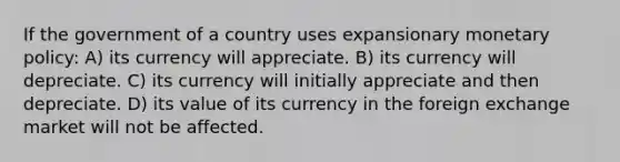 If the government of a country uses expansionary monetary policy: A) its currency will appreciate. B) its currency will depreciate. C) its currency will initially appreciate and then depreciate. D) its value of its currency in the foreign exchange market will not be affected.