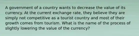 A government of a country wants to decrease the value of its currency. At the current exchange rate, they believe they are simply not competitive as a tourist country and most of their growth comes from tourism. What is the name of the process of slightly lowering the value of the currency?