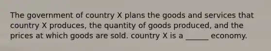 The government of country X plans the goods and services that country X produces, the quantity of goods produced, and the prices at which goods are sold. country X is a ______ economy.