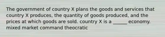 The government of country X plans the goods and services that country X produces, the quantity of goods produced, and the prices at which goods are sold. country X is a ______ economy. mixed market command theocratic