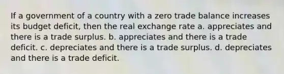 If a government of a country with a zero trade balance increases its budget deficit, then the real exchange rate a. appreciates and there is a trade surplus. b. appreciates and there is a trade deficit. c. depreciates and there is a trade surplus. d. depreciates and there is a trade deficit.