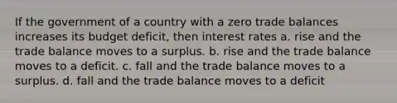 If the government of a country with a zero trade balances increases its budget deficit, then interest rates a. rise and the trade balance moves to a surplus. b. rise and the trade balance moves to a deficit. c. fall and the trade balance moves to a surplus. d. fall and the trade balance moves to a deficit