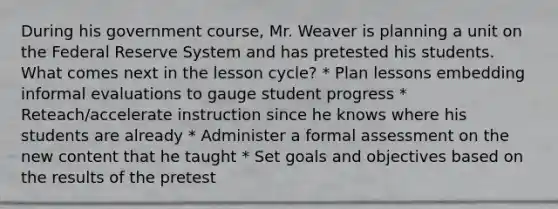 During his government course, Mr. Weaver is planning a unit on the Federal Reserve System and has pretested his students. What comes next in the lesson cycle? * Plan lessons embedding informal evaluations to gauge student progress * Reteach/accelerate instruction since he knows where his students are already * Administer a formal assessment on the new content that he taught * Set goals and objectives based on the results of the pretest