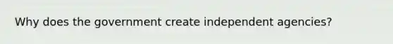 Why does the government create independent agencies?