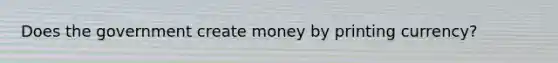 Does the government create money by printing​ currency?