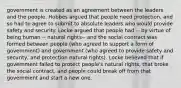 government is created as an agreement between the leaders and the people. Hobbes argued that people need protection, and so had to agree to submit to absolute leaders who would provide safety and security. Locke argued that people had -- by virtue of being human -- natural rights-- and the social contract was formed between people (who agreed to support a form of government) and government (who agreed to provide safety and security, and protection natural rights). Locke believed that if government failed to protect people's natural rights, that broke the social contract, and people could break off from that government and start a new one.