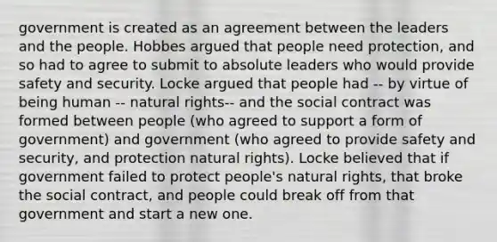 government is created as an agreement between the leaders and the people. Hobbes argued that people need protection, and so had to agree to submit to absolute leaders who would provide safety and security. Locke argued that people had -- by virtue of being human -- natural rights-- and the social contract was formed between people (who agreed to support a form of government) and government (who agreed to provide safety and security, and protection natural rights). Locke believed that if government failed to protect people's natural rights, that broke the social contract, and people could break off from that government and start a new one.