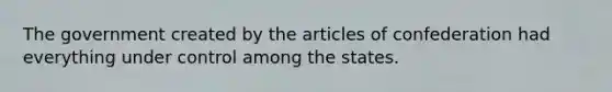 The government created by the articles of confederation had everything under control among the states.