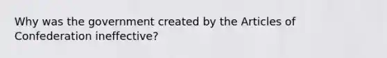 Why was the government created by the Articles of Confederation ineffective?