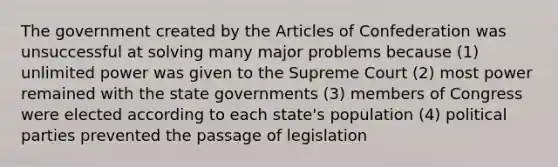 The government created by the Articles of Confederation was unsuccessful at solving many major problems because (1) unlimited power was given to the Supreme Court (2) most power remained with the state governments (3) members of Congress were elected according to each state's population (4) political parties prevented the passage of legislation