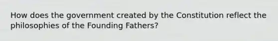 How does the government created by the Constitution reflect the philosophies of the Founding Fathers?