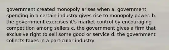 government created monopoly arises when a. government spending in a certain industry gives rise to monopoly power. b. the government exercises it's market control by encouraging competition among sellers c. the government gives a firm that exclusive right to sell some good or service d. the government collects taxes in a particular industry