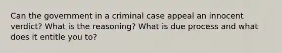 Can the government in a criminal case appeal an innocent verdict? What is the reasoning? What is due process and what does it entitle you to?