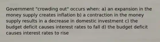 Government "crowding out" occurs when: a) an expansion in the money supply creates inflation b) a contraction in the money supply results in a decrease in domestic investment c) the budget deficit causes interest rates to fall d) the budget deficit causes interest rates to rise