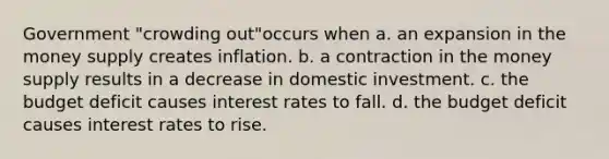 Government "crowding out"occurs when a. an expansion in the money supply creates inflation. b. a contraction in the money supply results in a decrease in domestic investment. c. the budget deficit causes interest rates to fall. d. the budget deficit causes interest rates to rise.