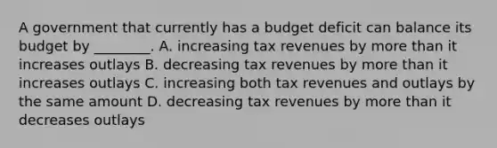 A government that currently has a budget deficit can balance its budget by ________. A. increasing tax revenues by <a href='https://www.questionai.com/knowledge/keWHlEPx42-more-than' class='anchor-knowledge'>more than</a> it increases outlays B. decreasing tax revenues by more than it increases outlays C. increasing both tax revenues and outlays by the same amount D. decreasing tax revenues by more than it decreases outlays