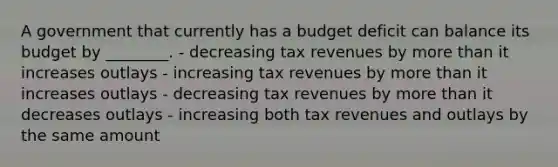 A government that currently has a budget deficit can balance its budget by ________. - decreasing tax revenues by <a href='https://www.questionai.com/knowledge/keWHlEPx42-more-than' class='anchor-knowledge'>more than</a> it increases outlays - increasing tax revenues by more than it increases outlays - decreasing tax revenues by more than it decreases outlays - increasing both tax revenues and outlays by the same amount