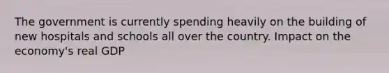 The government is currently spending heavily on the building of new hospitals and schools all over the country. Impact on the economy's real GDP