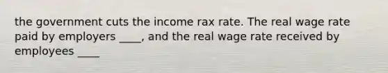 the government cuts the income rax rate. The real wage rate paid by employers ____, and the real wage rate received by employees ____