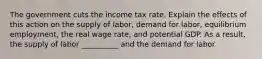 The government cuts the income tax rate. Explain the effects of this action on the supply of labor, demand for labor, equilibrium employment, the real wage rate, and potential GDP. As a result, the supply of labor __________ and the demand for labor