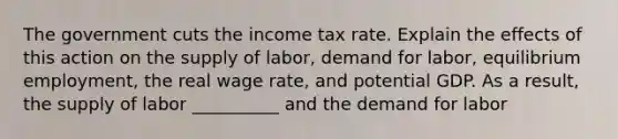 The government cuts the income tax rate. Explain the effects of this action on the supply of labor, demand for labor, equilibrium employment, the real wage rate, and potential GDP. As a result, the supply of labor __________ and the demand for labor