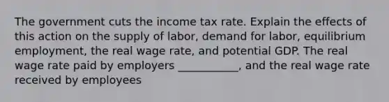 The government cuts the income tax rate. Explain the effects of this action on the supply of labor, demand for labor, equilibrium employment, the real wage rate, and potential GDP. The real wage rate paid by employers ___________, and the real wage rate received by employees