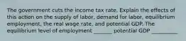 The government cuts the income tax rate. Explain the effects of this action on the supply of labor, demand for labor, equilibrium employment, the real wage rate, and potential GDP. The equilibrium level of employment _______ potential GDP __________