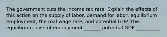 The government cuts the income tax rate. Explain the effects of this action on the supply of labor, demand for labor, equilibrium employment, the real wage rate, and potential GDP. The equilibrium level of employment _______ potential GDP __________