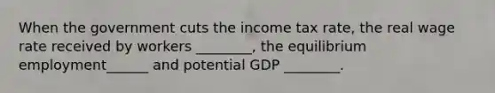 When the government cuts the income tax rate, the real wage rate received by workers ________, the equilibrium employment______ and potential GDP ________.