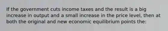 If the government cuts income taxes and the result is a big increase in output and a small increase in the price level, then at both the original and new economic equilibrium points the: