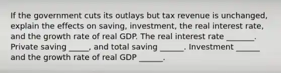 If the government cuts its outlays but tax revenue is​ unchanged, explain the effects on​ saving, investment, the real interest​ rate, and the growth rate of real GDP. The real interest rate​ _______. Private saving​ _____, and total saving​ ______. Investment​ ______ and the growth rate of real GDP​ ______.