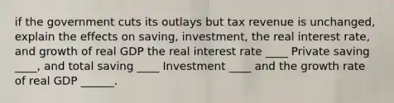 if the government cuts its outlays but tax revenue is unchanged, explain the effects on saving, investment, the real interest rate, and growth of real GDP the real interest rate ____ Private saving ____, and total saving ____ Investment ____ and the growth rate of real GDP ______.