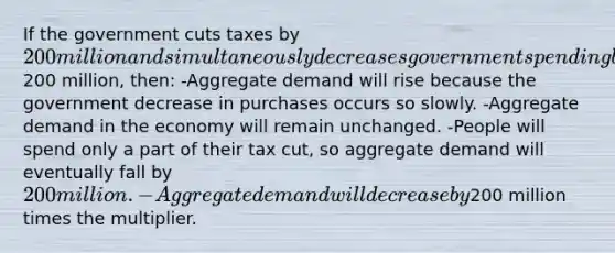 If the government cuts taxes by 200 million and simultaneously decreases government spending by200 million, then: -Aggregate demand will rise because the government decrease in purchases occurs so slowly. -Aggregate demand in the economy will remain unchanged. -People will spend only a part of their tax cut, so aggregate demand will eventually fall by 200 million. -Aggregate demand will decrease by200 million times the multiplier.