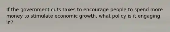 If the government cuts taxes to encourage people to spend more money to stimulate economic growth, what policy is it engaging in?