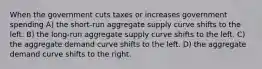 When the government cuts taxes or increases government spending A) the short-run aggregate supply curve shifts to the left. B) the long-run aggregate supply curve shifts to the left. C) the aggregate demand curve shifts to the left. D) the aggregate demand curve shifts to the right.