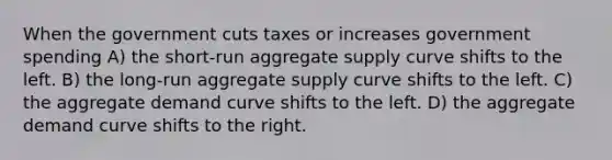 When the government cuts taxes or increases government spending A) the short-run aggregate supply curve shifts to the left. B) the long-run aggregate supply curve shifts to the left. C) the aggregate demand curve shifts to the left. D) the aggregate demand curve shifts to the right.