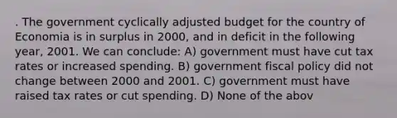 . The government cyclically adjusted budget for the country of Economia is in surplus in 2000, and in deficit in the following year, 2001. We can conclude: A) government must have cut tax rates or increased spending. B) government fiscal policy did not change between 2000 and 2001. C) government must have raised tax rates or cut spending. D) None of the abov