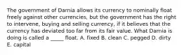 The government of Darnia allows its currency to nominally float freely against other currencies, but the government has the right to intervene, buying and selling currency, if it believes that the currency has deviated too far from its fair value. What Darnia is doing is called a _____ float. A. fixed B. clean C. pegged D. dirty E. capital