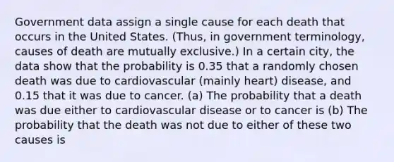 Government data assign a single cause for each death that occurs in the United States. (Thus, in government terminology, causes of death are mutually exclusive.) In a certain city, the data show that the probability is 0.35 that a randomly chosen death was due to cardiovascular (mainly heart) disease, and 0.15 that it was due to cancer. (a) The probability that a death was due either to cardiovascular disease or to cancer is (b) The probability that the death was not due to either of these two causes is