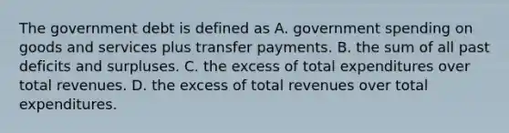 The government debt is defined as A. government spending on goods and services plus transfer payments. B. the sum of all past deficits and surpluses. C. the excess of total expenditures over total revenues. D. the excess of total revenues over total expenditures.