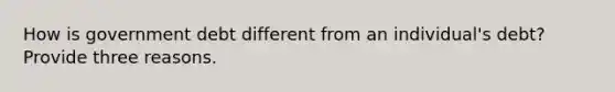 How is government debt different from an individual's debt? Provide three reasons.