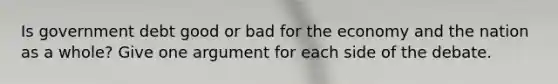 Is government debt good or bad for the economy and the nation as a whole? Give one argument for each side of the debate.