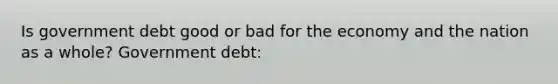 Is government debt good or bad for the economy and the nation as a whole? Government debt: