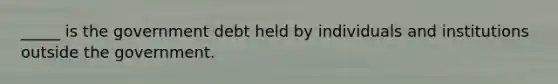 _____ is the government debt held by individuals and institutions outside the government.