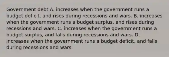 Government debt A. increases when the government runs a budget​ deficit, and rises during recessions and wars. B. increases when the government runs a budget​ surplus, and rises during recessions and wars. C. increases when the government runs a budget​ surplus, and falls during recessions and wars. D. increases when the government runs a budget​ deficit, and falls during recessions and wars.