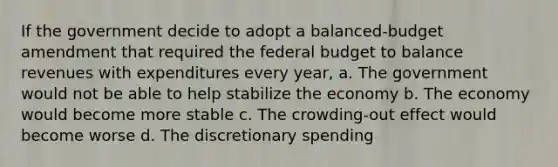 If the government decide to adopt a balanced-budget amendment that required the federal budget to balance revenues with expenditures every year, a. The government would not be able to help stabilize the economy b. The economy would become more stable c. The crowding-out effect would become worse d. The discretionary spending