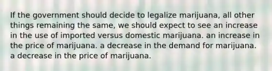 If the government should decide to legalize marijuana, all other things remaining the same, we should expect to see an increase in the use of imported versus domestic marijuana. an increase in the price of marijuana. a decrease in the demand for marijuana. a decrease in the price of marijuana.