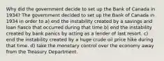 Why did the government decide to set up the Bank of Canada in 1934? The government decided to set up the Bank of Canada in 1934 in order to a) end the instability created by a savings and loan fiasco that occurred during that time b) end the instability created by bank panics by acting as a lender of last resort. c) end the instability created by a huge crude oil price hike during that time. d) take the monetary control over the economy away from the Treasury Department.